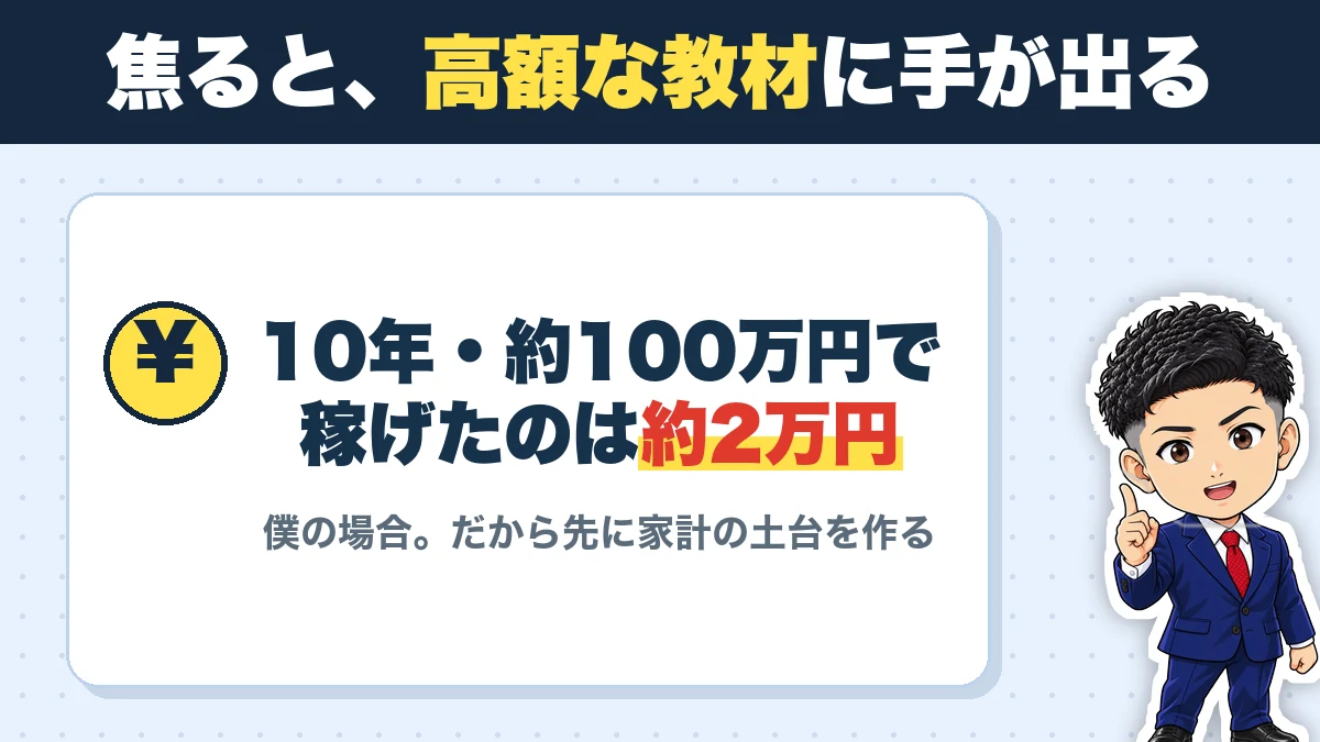 焦ると、高額な教材に手が出る。10年・約100万円で稼げたのは約2万円。僕の場合。だから先に家計の土台を作る